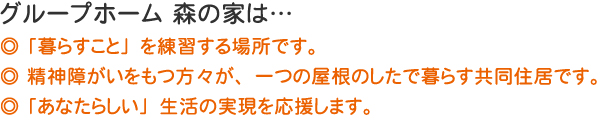 ◎ 「暮らすこと」を練習する場所です。◎ 精神障がいをもつ方々が、一つの屋根のしたで暮らす共同住居です。◎ 「あなたらしい」生活の実現を応援します。