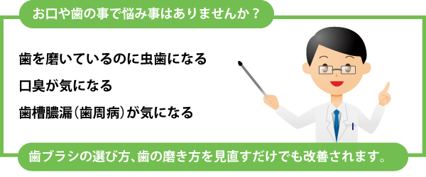 お口や歯の事で悩み事はありませんか？ 歯を磨いているのに虫歯になる。口臭、歯槽膿漏（歯周病）が気になる。など、歯ブラシの選び方、歯の磨き方を見直すだけでも改善されます。