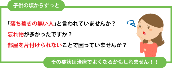 「「落ち着きが無い人」「忘れ物」「部屋を片付けられない」で困っていませんか？その症状は治療でよくなるかもしれません！！<br /><br /> 