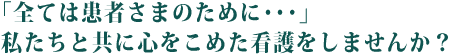 「全ては患者さまのために･･･」私たちと共に心をこめた看護をしませんか？