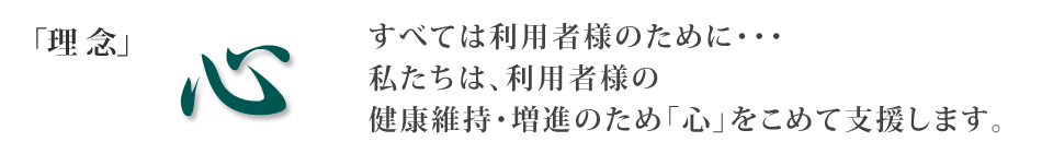 理念：心。すべては利用者様のために・・・私たちは、利用者様の健康維持・増進のため「心」をこめて支援します。